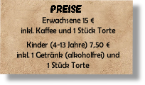 Erwachsene 15 €
inkl. Kaffee und 1 Stück Torte

Kinder (4-13 Jahre) 7,50 €
inkl. 1 Getränk (alkoholfrei) und 
1 Stück Torte